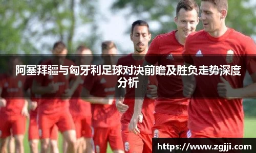 阿塞拜疆与匈牙利足球对决前瞻及胜负走势深度分析