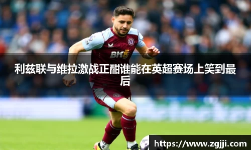 利兹联与维拉激战正酣谁能在英超赛场上笑到最后